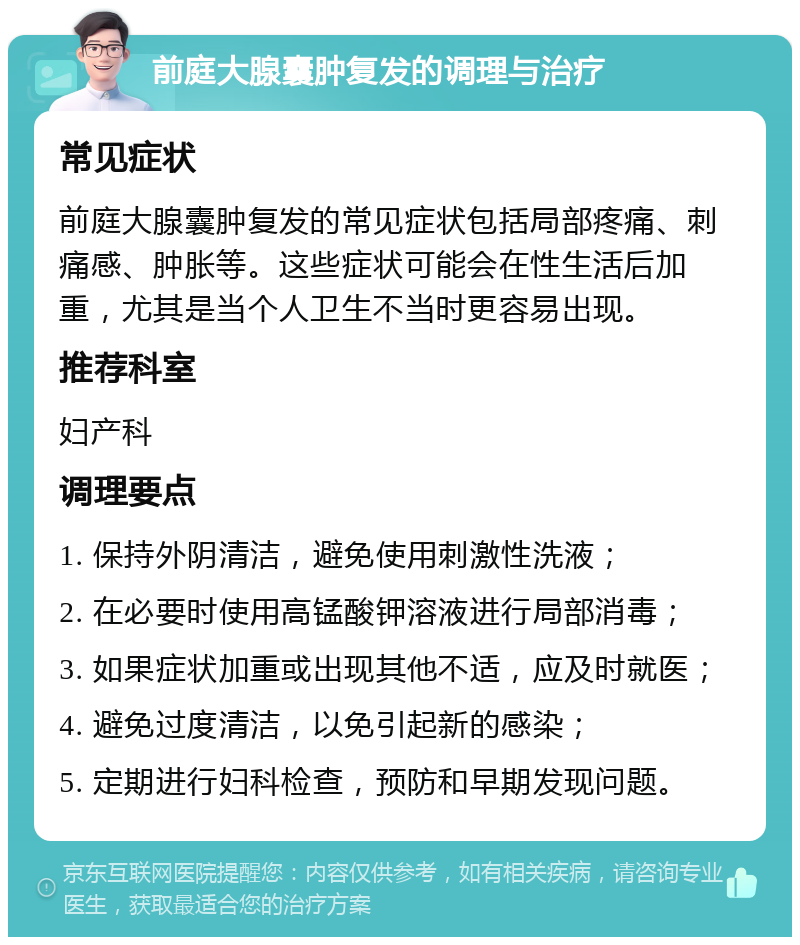 前庭大腺囊肿复发的调理与治疗 常见症状 前庭大腺囊肿复发的常见症状包括局部疼痛、刺痛感、肿胀等。这些症状可能会在性生活后加重，尤其是当个人卫生不当时更容易出现。 推荐科室 妇产科 调理要点 1. 保持外阴清洁，避免使用刺激性洗液； 2. 在必要时使用高锰酸钾溶液进行局部消毒； 3. 如果症状加重或出现其他不适，应及时就医； 4. 避免过度清洁，以免引起新的感染； 5. 定期进行妇科检查，预防和早期发现问题。