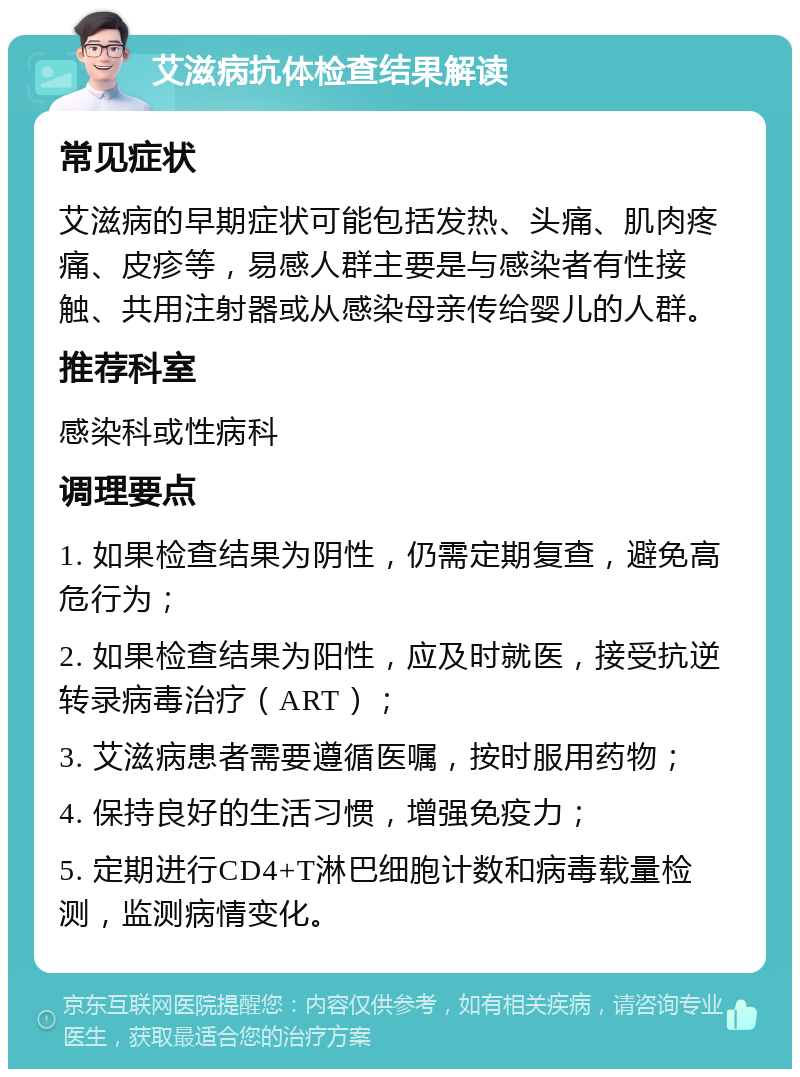 艾滋病抗体检查结果解读 常见症状 艾滋病的早期症状可能包括发热、头痛、肌肉疼痛、皮疹等，易感人群主要是与感染者有性接触、共用注射器或从感染母亲传给婴儿的人群。 推荐科室 感染科或性病科 调理要点 1. 如果检查结果为阴性，仍需定期复查，避免高危行为； 2. 如果检查结果为阳性，应及时就医，接受抗逆转录病毒治疗（ART）； 3. 艾滋病患者需要遵循医嘱，按时服用药物； 4. 保持良好的生活习惯，增强免疫力； 5. 定期进行CD4+T淋巴细胞计数和病毒载量检测，监测病情变化。