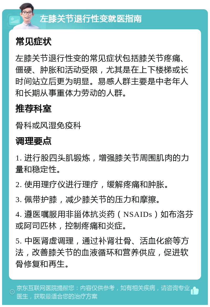 左膝关节退行性变就医指南 常见症状 左膝关节退行性变的常见症状包括膝关节疼痛、僵硬、肿胀和活动受限，尤其是在上下楼梯或长时间站立后更为明显。易感人群主要是中老年人和长期从事重体力劳动的人群。 推荐科室 骨科或风湿免疫科 调理要点 1. 进行股四头肌锻炼，增强膝关节周围肌肉的力量和稳定性。 2. 使用理疗仪进行理疗，缓解疼痛和肿胀。 3. 佩带护膝，减少膝关节的压力和摩擦。 4. 遵医嘱服用非甾体抗炎药（NSAIDs）如布洛芬或阿司匹林，控制疼痛和炎症。 5. 中医肾虚调理，通过补肾壮骨、活血化瘀等方法，改善膝关节的血液循环和营养供应，促进软骨修复和再生。