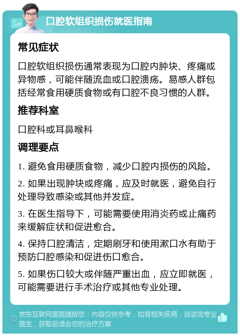 口腔软组织损伤就医指南 常见症状 口腔软组织损伤通常表现为口腔内肿块、疼痛或异物感，可能伴随流血或口腔溃疡。易感人群包括经常食用硬质食物或有口腔不良习惯的人群。 推荐科室 口腔科或耳鼻喉科 调理要点 1. 避免食用硬质食物，减少口腔内损伤的风险。 2. 如果出现肿块或疼痛，应及时就医，避免自行处理导致感染或其他并发症。 3. 在医生指导下，可能需要使用消炎药或止痛药来缓解症状和促进愈合。 4. 保持口腔清洁，定期刷牙和使用漱口水有助于预防口腔感染和促进伤口愈合。 5. 如果伤口较大或伴随严重出血，应立即就医，可能需要进行手术治疗或其他专业处理。