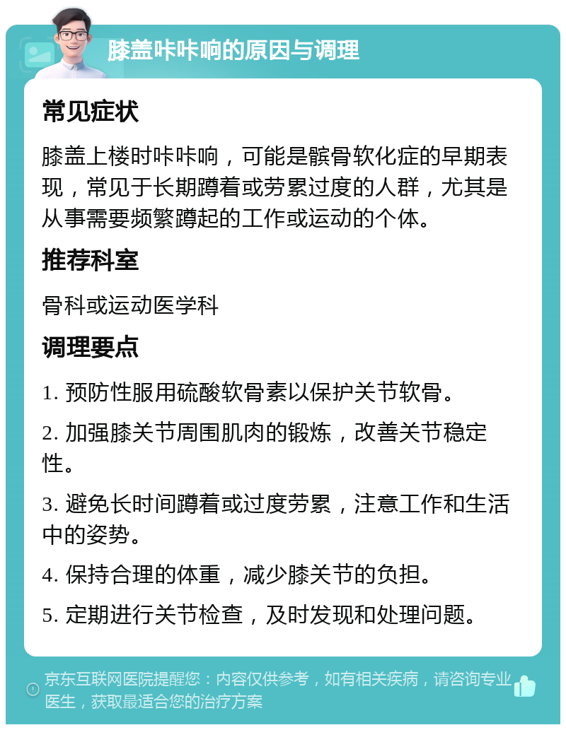 膝盖咔咔响的原因与调理 常见症状 膝盖上楼时咔咔响，可能是髌骨软化症的早期表现，常见于长期蹲着或劳累过度的人群，尤其是从事需要频繁蹲起的工作或运动的个体。 推荐科室 骨科或运动医学科 调理要点 1. 预防性服用硫酸软骨素以保护关节软骨。 2. 加强膝关节周围肌肉的锻炼，改善关节稳定性。 3. 避免长时间蹲着或过度劳累，注意工作和生活中的姿势。 4. 保持合理的体重，减少膝关节的负担。 5. 定期进行关节检查，及时发现和处理问题。