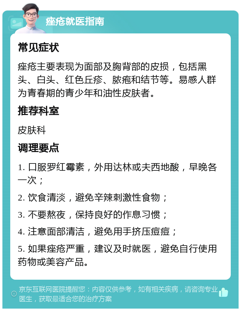 痤疮就医指南 常见症状 痤疮主要表现为面部及胸背部的皮损，包括黑头、白头、红色丘疹、脓疱和结节等。易感人群为青春期的青少年和油性皮肤者。 推荐科室 皮肤科 调理要点 1. 口服罗红霉素，外用达林或夫西地酸，早晚各一次； 2. 饮食清淡，避免辛辣刺激性食物； 3. 不要熬夜，保持良好的作息习惯； 4. 注意面部清洁，避免用手挤压痘痘； 5. 如果痤疮严重，建议及时就医，避免自行使用药物或美容产品。