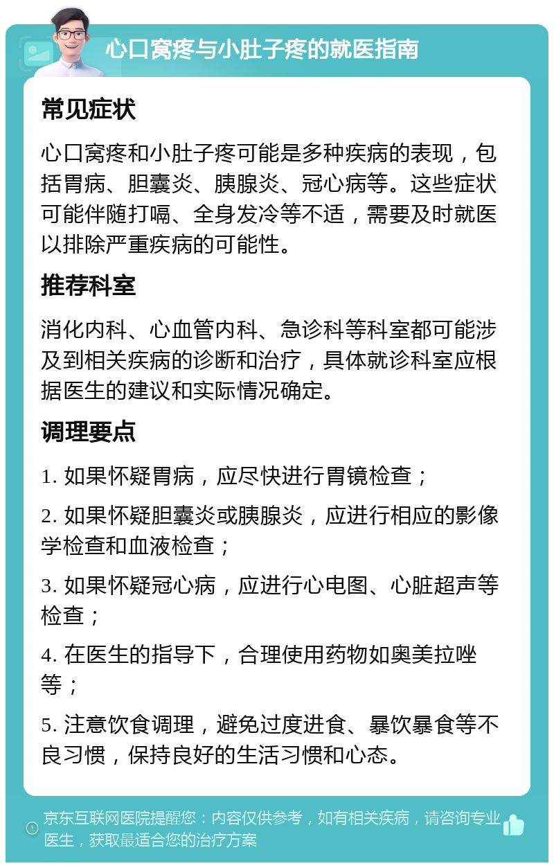 心口窝疼与小肚子疼的就医指南 常见症状 心口窝疼和小肚子疼可能是多种疾病的表现，包括胃病、胆囊炎、胰腺炎、冠心病等。这些症状可能伴随打嗝、全身发冷等不适，需要及时就医以排除严重疾病的可能性。 推荐科室 消化内科、心血管内科、急诊科等科室都可能涉及到相关疾病的诊断和治疗，具体就诊科室应根据医生的建议和实际情况确定。 调理要点 1. 如果怀疑胃病，应尽快进行胃镜检查； 2. 如果怀疑胆囊炎或胰腺炎，应进行相应的影像学检查和血液检查； 3. 如果怀疑冠心病，应进行心电图、心脏超声等检查； 4. 在医生的指导下，合理使用药物如奥美拉唑等； 5. 注意饮食调理，避免过度进食、暴饮暴食等不良习惯，保持良好的生活习惯和心态。