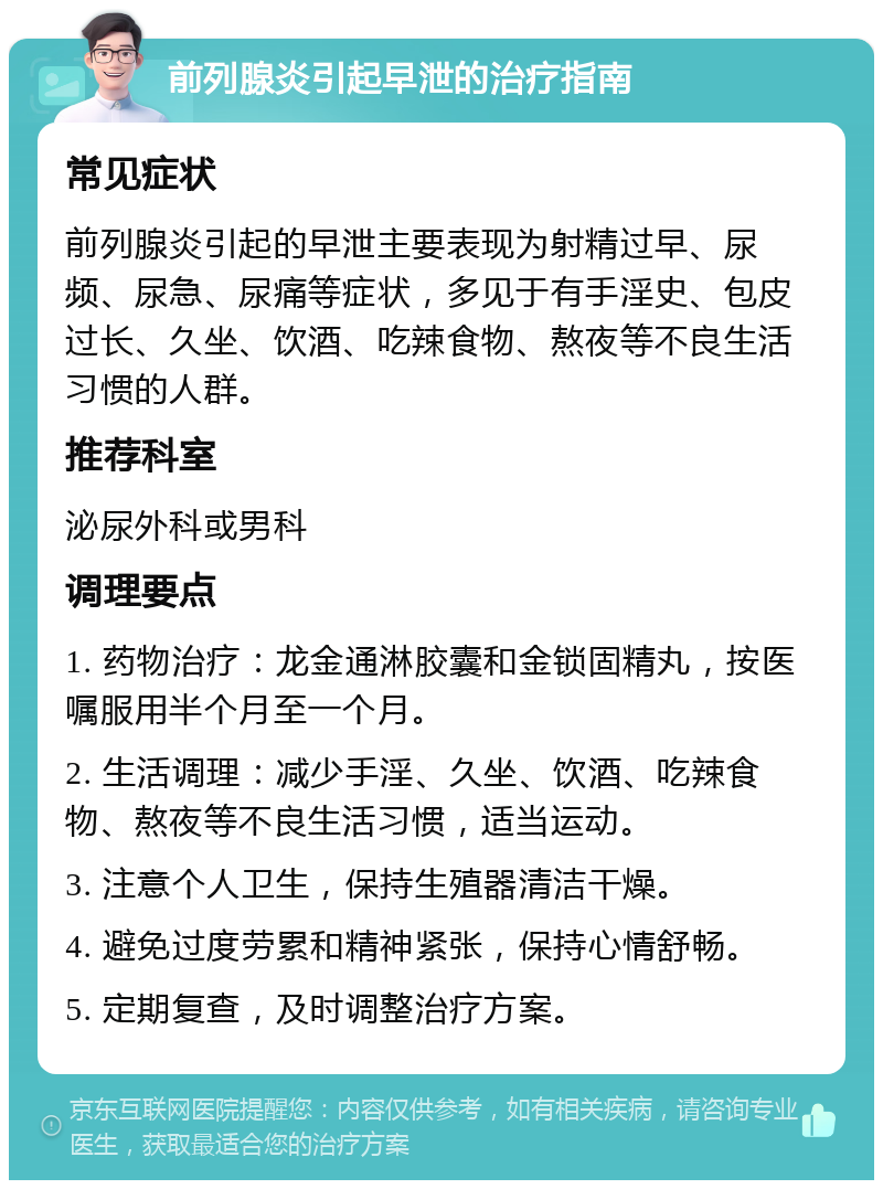 前列腺炎引起早泄的治疗指南 常见症状 前列腺炎引起的早泄主要表现为射精过早、尿频、尿急、尿痛等症状，多见于有手淫史、包皮过长、久坐、饮酒、吃辣食物、熬夜等不良生活习惯的人群。 推荐科室 泌尿外科或男科 调理要点 1. 药物治疗：龙金通淋胶囊和金锁固精丸，按医嘱服用半个月至一个月。 2. 生活调理：减少手淫、久坐、饮酒、吃辣食物、熬夜等不良生活习惯，适当运动。 3. 注意个人卫生，保持生殖器清洁干燥。 4. 避免过度劳累和精神紧张，保持心情舒畅。 5. 定期复查，及时调整治疗方案。