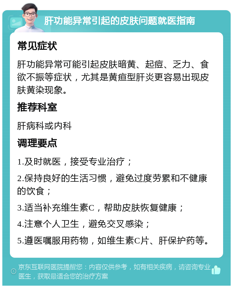 肝功能异常引起的皮肤问题就医指南 常见症状 肝功能异常可能引起皮肤暗黄、起痘、乏力、食欲不振等症状，尤其是黄疸型肝炎更容易出现皮肤黄染现象。 推荐科室 肝病科或内科 调理要点 1.及时就医，接受专业治疗； 2.保持良好的生活习惯，避免过度劳累和不健康的饮食； 3.适当补充维生素C，帮助皮肤恢复健康； 4.注意个人卫生，避免交叉感染； 5.遵医嘱服用药物，如维生素C片、肝保护药等。