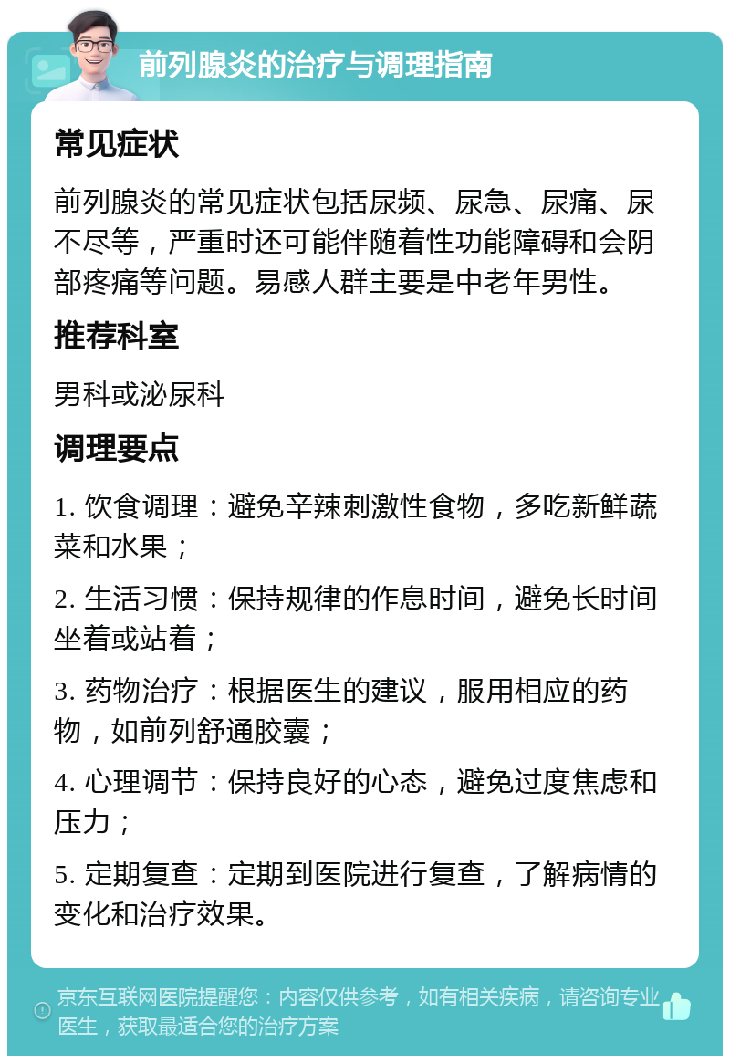 前列腺炎的治疗与调理指南 常见症状 前列腺炎的常见症状包括尿频、尿急、尿痛、尿不尽等，严重时还可能伴随着性功能障碍和会阴部疼痛等问题。易感人群主要是中老年男性。 推荐科室 男科或泌尿科 调理要点 1. 饮食调理：避免辛辣刺激性食物，多吃新鲜蔬菜和水果； 2. 生活习惯：保持规律的作息时间，避免长时间坐着或站着； 3. 药物治疗：根据医生的建议，服用相应的药物，如前列舒通胶囊； 4. 心理调节：保持良好的心态，避免过度焦虑和压力； 5. 定期复查：定期到医院进行复查，了解病情的变化和治疗效果。