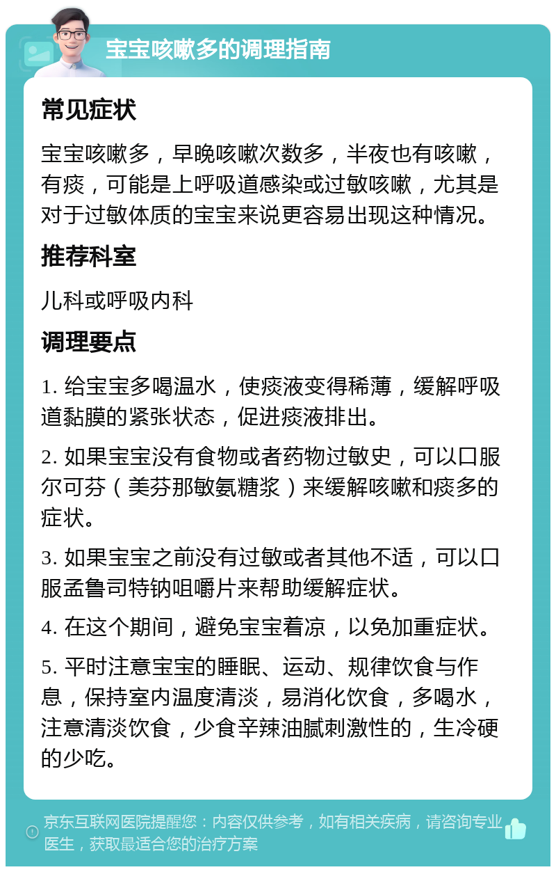 宝宝咳嗽多的调理指南 常见症状 宝宝咳嗽多，早晚咳嗽次数多，半夜也有咳嗽，有痰，可能是上呼吸道感染或过敏咳嗽，尤其是对于过敏体质的宝宝来说更容易出现这种情况。 推荐科室 儿科或呼吸内科 调理要点 1. 给宝宝多喝温水，使痰液变得稀薄，缓解呼吸道黏膜的紧张状态，促进痰液排出。 2. 如果宝宝没有食物或者药物过敏史，可以口服尔可芬（美芬那敏氨糖浆）来缓解咳嗽和痰多的症状。 3. 如果宝宝之前没有过敏或者其他不适，可以口服孟鲁司特钠咀嚼片来帮助缓解症状。 4. 在这个期间，避免宝宝着凉，以免加重症状。 5. 平时注意宝宝的睡眠、运动、规律饮食与作息，保持室内温度清淡，易消化饮食，多喝水，注意清淡饮食，少食辛辣油腻刺激性的，生冷硬的少吃。