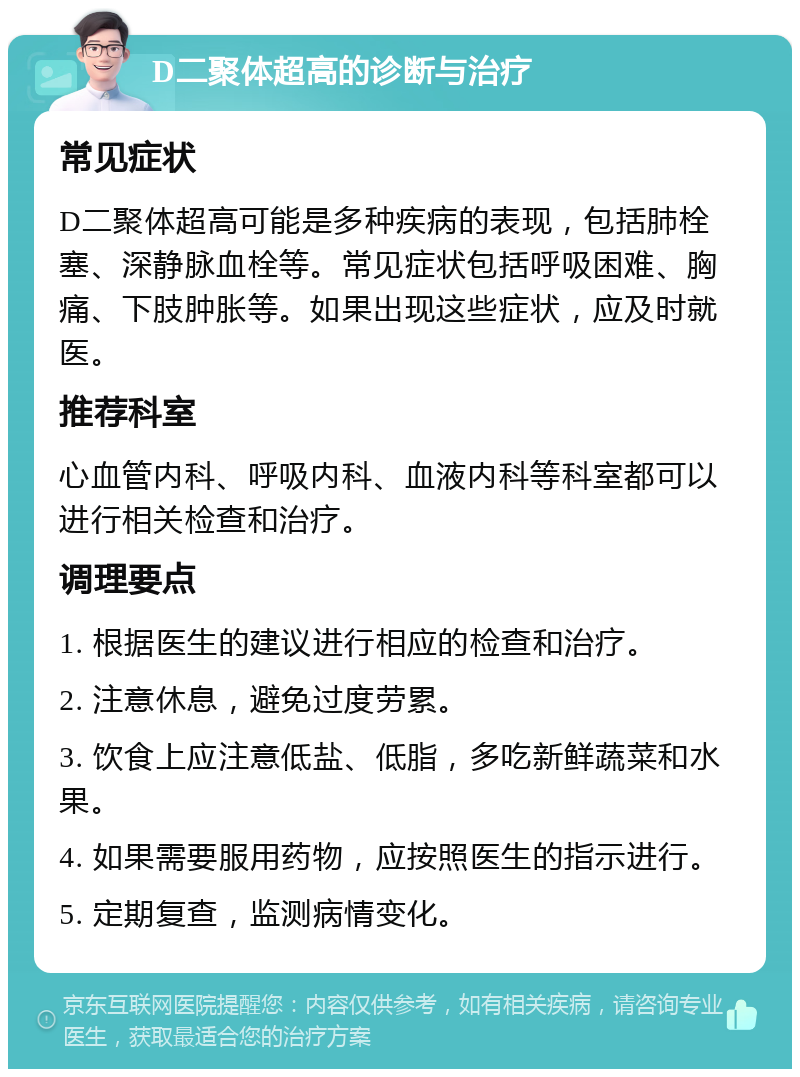 D二聚体超高的诊断与治疗 常见症状 D二聚体超高可能是多种疾病的表现，包括肺栓塞、深静脉血栓等。常见症状包括呼吸困难、胸痛、下肢肿胀等。如果出现这些症状，应及时就医。 推荐科室 心血管内科、呼吸内科、血液内科等科室都可以进行相关检查和治疗。 调理要点 1. 根据医生的建议进行相应的检查和治疗。 2. 注意休息，避免过度劳累。 3. 饮食上应注意低盐、低脂，多吃新鲜蔬菜和水果。 4. 如果需要服用药物，应按照医生的指示进行。 5. 定期复查，监测病情变化。