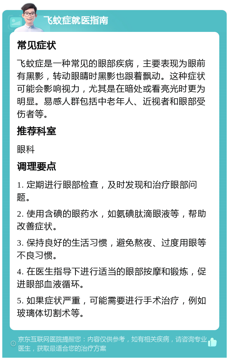 飞蚊症就医指南 常见症状 飞蚊症是一种常见的眼部疾病，主要表现为眼前有黑影，转动眼睛时黑影也跟着飘动。这种症状可能会影响视力，尤其是在暗处或看亮光时更为明显。易感人群包括中老年人、近视者和眼部受伤者等。 推荐科室 眼科 调理要点 1. 定期进行眼部检查，及时发现和治疗眼部问题。 2. 使用含碘的眼药水，如氨碘肽滴眼液等，帮助改善症状。 3. 保持良好的生活习惯，避免熬夜、过度用眼等不良习惯。 4. 在医生指导下进行适当的眼部按摩和锻炼，促进眼部血液循环。 5. 如果症状严重，可能需要进行手术治疗，例如玻璃体切割术等。