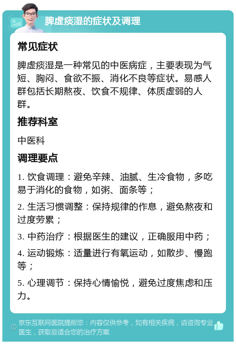 脾虚痰湿的症状及调理 常见症状 脾虚痰湿是一种常见的中医病症，主要表现为气短、胸闷、食欲不振、消化不良等症状。易感人群包括长期熬夜、饮食不规律、体质虚弱的人群。 推荐科室 中医科 调理要点 1. 饮食调理：避免辛辣、油腻、生冷食物，多吃易于消化的食物，如粥、面条等； 2. 生活习惯调整：保持规律的作息，避免熬夜和过度劳累； 3. 中药治疗：根据医生的建议，正确服用中药； 4. 运动锻炼：适量进行有氧运动，如散步、慢跑等； 5. 心理调节：保持心情愉悦，避免过度焦虑和压力。