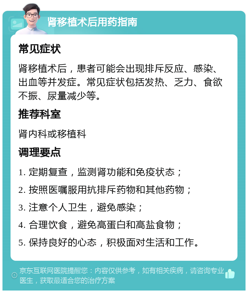 肾移植术后用药指南 常见症状 肾移植术后，患者可能会出现排斥反应、感染、出血等并发症。常见症状包括发热、乏力、食欲不振、尿量减少等。 推荐科室 肾内科或移植科 调理要点 1. 定期复查，监测肾功能和免疫状态； 2. 按照医嘱服用抗排斥药物和其他药物； 3. 注意个人卫生，避免感染； 4. 合理饮食，避免高蛋白和高盐食物； 5. 保持良好的心态，积极面对生活和工作。