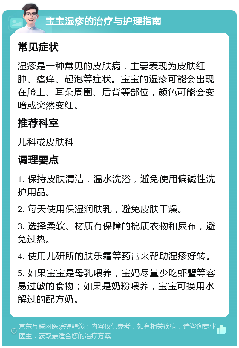 宝宝湿疹的治疗与护理指南 常见症状 湿疹是一种常见的皮肤病，主要表现为皮肤红肿、瘙痒、起泡等症状。宝宝的湿疹可能会出现在脸上、耳朵周围、后背等部位，颜色可能会变暗或突然变红。 推荐科室 儿科或皮肤科 调理要点 1. 保持皮肤清洁，温水洗浴，避免使用偏碱性洗护用品。 2. 每天使用保湿润肤乳，避免皮肤干燥。 3. 选择柔软、材质有保障的棉质衣物和尿布，避免过热。 4. 使用儿研所的肤乐霜等药膏来帮助湿疹好转。 5. 如果宝宝是母乳喂养，宝妈尽量少吃虾蟹等容易过敏的食物；如果是奶粉喂养，宝宝可换用水解过的配方奶。