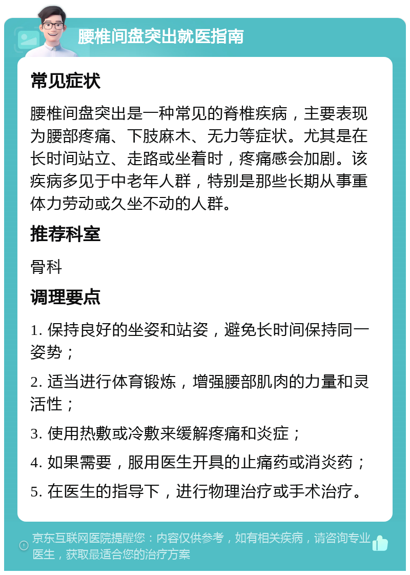 腰椎间盘突出就医指南 常见症状 腰椎间盘突出是一种常见的脊椎疾病，主要表现为腰部疼痛、下肢麻木、无力等症状。尤其是在长时间站立、走路或坐着时，疼痛感会加剧。该疾病多见于中老年人群，特别是那些长期从事重体力劳动或久坐不动的人群。 推荐科室 骨科 调理要点 1. 保持良好的坐姿和站姿，避免长时间保持同一姿势； 2. 适当进行体育锻炼，增强腰部肌肉的力量和灵活性； 3. 使用热敷或冷敷来缓解疼痛和炎症； 4. 如果需要，服用医生开具的止痛药或消炎药； 5. 在医生的指导下，进行物理治疗或手术治疗。