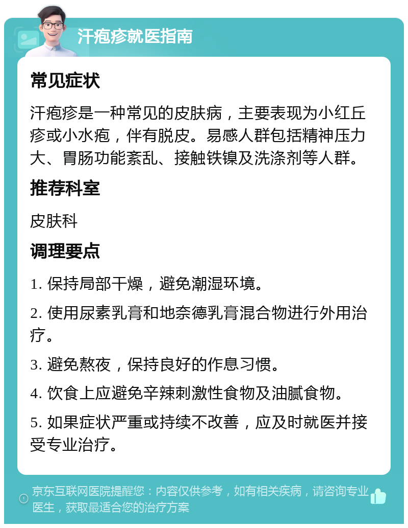 汗疱疹就医指南 常见症状 汗疱疹是一种常见的皮肤病，主要表现为小红丘疹或小水疱，伴有脱皮。易感人群包括精神压力大、胃肠功能紊乱、接触铁镍及洗涤剂等人群。 推荐科室 皮肤科 调理要点 1. 保持局部干燥，避免潮湿环境。 2. 使用尿素乳膏和地奈德乳膏混合物进行外用治疗。 3. 避免熬夜，保持良好的作息习惯。 4. 饮食上应避免辛辣刺激性食物及油腻食物。 5. 如果症状严重或持续不改善，应及时就医并接受专业治疗。