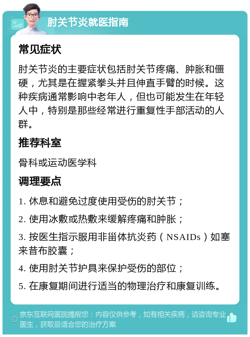 肘关节炎就医指南 常见症状 肘关节炎的主要症状包括肘关节疼痛、肿胀和僵硬，尤其是在握紧拳头并且伸直手臂的时候。这种疾病通常影响中老年人，但也可能发生在年轻人中，特别是那些经常进行重复性手部活动的人群。 推荐科室 骨科或运动医学科 调理要点 1. 休息和避免过度使用受伤的肘关节； 2. 使用冰敷或热敷来缓解疼痛和肿胀； 3. 按医生指示服用非甾体抗炎药（NSAIDs）如塞来昔布胶囊； 4. 使用肘关节护具来保护受伤的部位； 5. 在康复期间进行适当的物理治疗和康复训练。