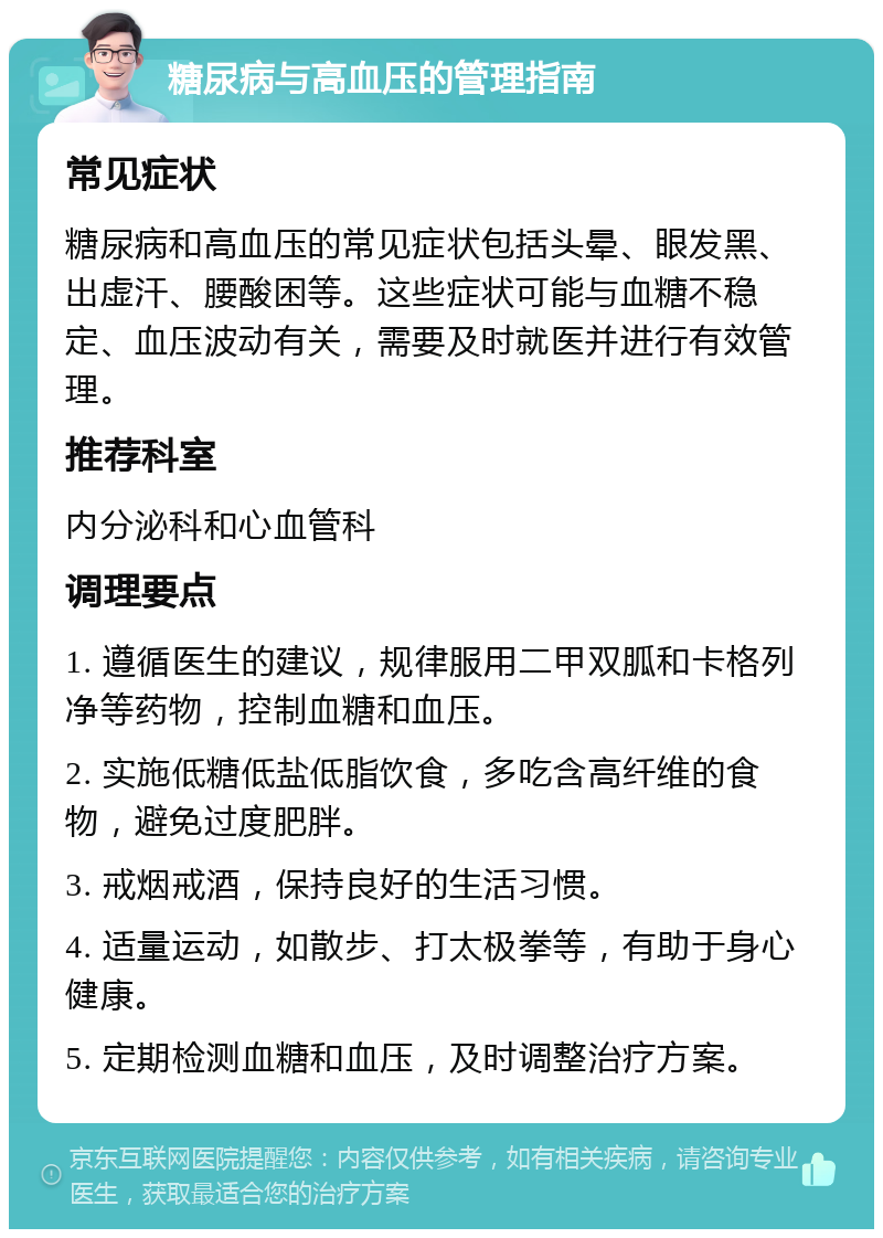 糖尿病与高血压的管理指南 常见症状 糖尿病和高血压的常见症状包括头晕、眼发黑、出虚汗、腰酸困等。这些症状可能与血糖不稳定、血压波动有关，需要及时就医并进行有效管理。 推荐科室 内分泌科和心血管科 调理要点 1. 遵循医生的建议，规律服用二甲双胍和卡格列净等药物，控制血糖和血压。 2. 实施低糖低盐低脂饮食，多吃含高纤维的食物，避免过度肥胖。 3. 戒烟戒酒，保持良好的生活习惯。 4. 适量运动，如散步、打太极拳等，有助于身心健康。 5. 定期检测血糖和血压，及时调整治疗方案。