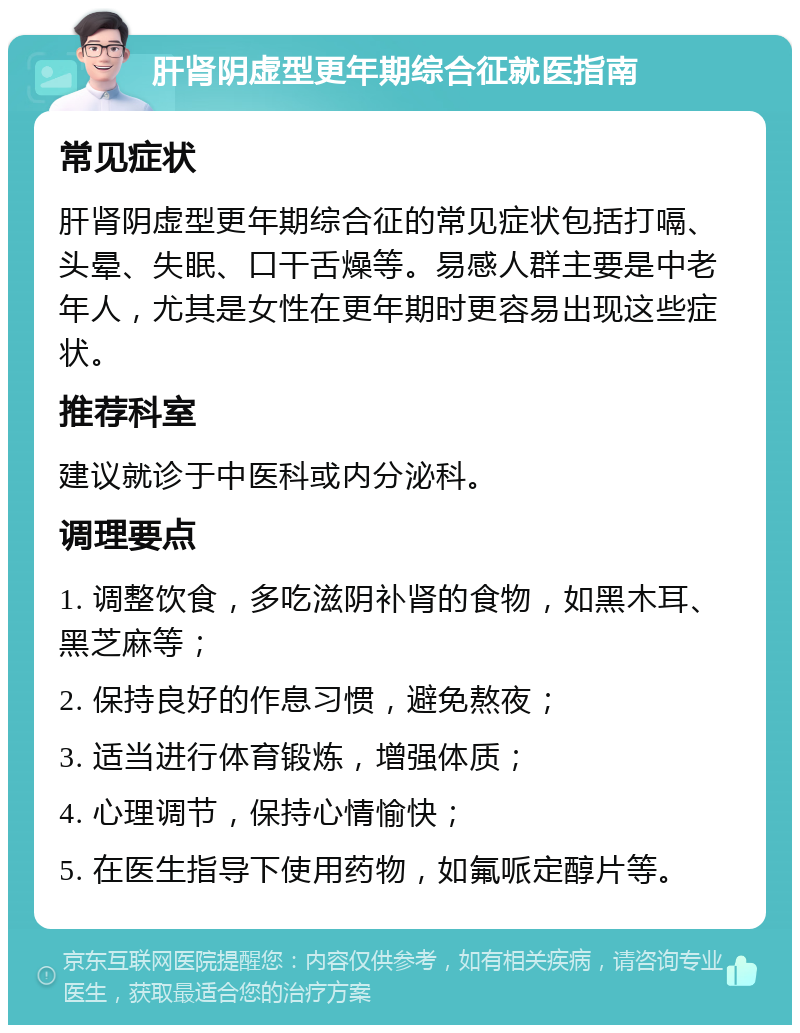 肝肾阴虚型更年期综合征就医指南 常见症状 肝肾阴虚型更年期综合征的常见症状包括打嗝、头晕、失眠、口干舌燥等。易感人群主要是中老年人，尤其是女性在更年期时更容易出现这些症状。 推荐科室 建议就诊于中医科或内分泌科。 调理要点 1. 调整饮食，多吃滋阴补肾的食物，如黑木耳、黑芝麻等； 2. 保持良好的作息习惯，避免熬夜； 3. 适当进行体育锻炼，增强体质； 4. 心理调节，保持心情愉快； 5. 在医生指导下使用药物，如氟哌定醇片等。