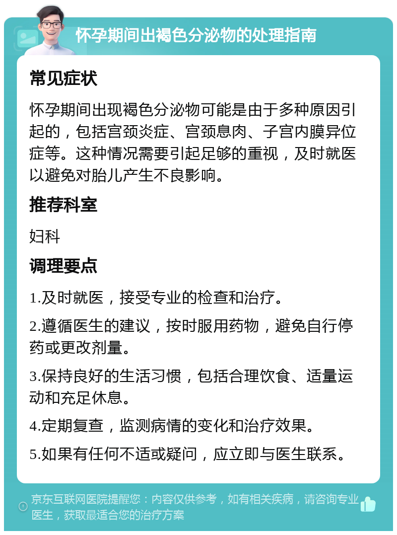 怀孕期间出褐色分泌物的处理指南 常见症状 怀孕期间出现褐色分泌物可能是由于多种原因引起的，包括宫颈炎症、宫颈息肉、子宫内膜异位症等。这种情况需要引起足够的重视，及时就医以避免对胎儿产生不良影响。 推荐科室 妇科 调理要点 1.及时就医，接受专业的检查和治疗。 2.遵循医生的建议，按时服用药物，避免自行停药或更改剂量。 3.保持良好的生活习惯，包括合理饮食、适量运动和充足休息。 4.定期复查，监测病情的变化和治疗效果。 5.如果有任何不适或疑问，应立即与医生联系。