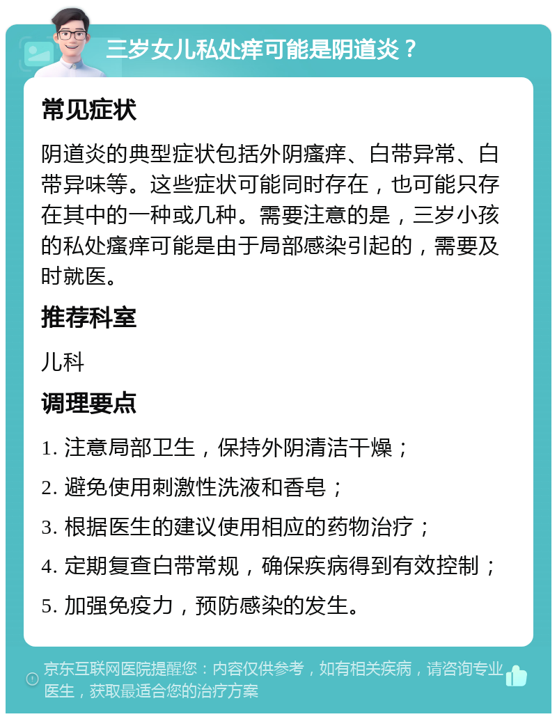 三岁女儿私处痒可能是阴道炎？ 常见症状 阴道炎的典型症状包括外阴瘙痒、白带异常、白带异味等。这些症状可能同时存在，也可能只存在其中的一种或几种。需要注意的是，三岁小孩的私处瘙痒可能是由于局部感染引起的，需要及时就医。 推荐科室 儿科 调理要点 1. 注意局部卫生，保持外阴清洁干燥； 2. 避免使用刺激性洗液和香皂； 3. 根据医生的建议使用相应的药物治疗； 4. 定期复查白带常规，确保疾病得到有效控制； 5. 加强免疫力，预防感染的发生。