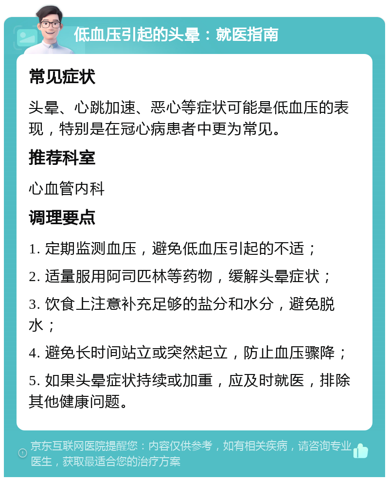 低血压引起的头晕：就医指南 常见症状 头晕、心跳加速、恶心等症状可能是低血压的表现，特别是在冠心病患者中更为常见。 推荐科室 心血管内科 调理要点 1. 定期监测血压，避免低血压引起的不适； 2. 适量服用阿司匹林等药物，缓解头晕症状； 3. 饮食上注意补充足够的盐分和水分，避免脱水； 4. 避免长时间站立或突然起立，防止血压骤降； 5. 如果头晕症状持续或加重，应及时就医，排除其他健康问题。