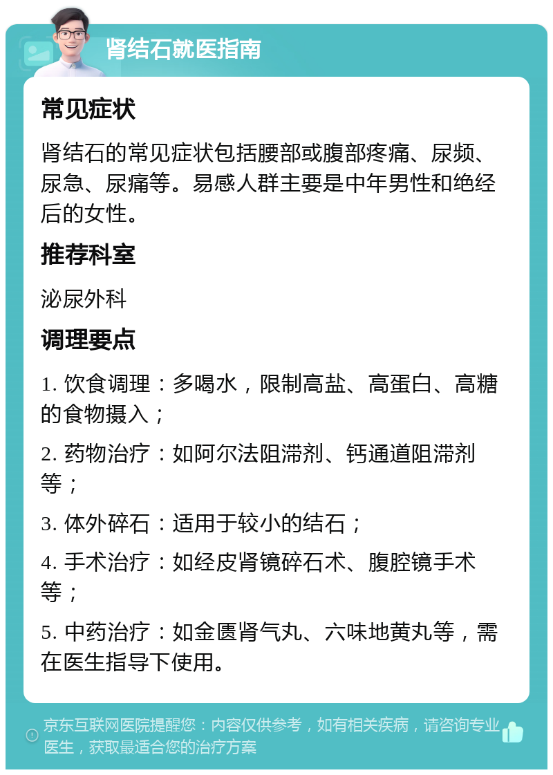 肾结石就医指南 常见症状 肾结石的常见症状包括腰部或腹部疼痛、尿频、尿急、尿痛等。易感人群主要是中年男性和绝经后的女性。 推荐科室 泌尿外科 调理要点 1. 饮食调理：多喝水，限制高盐、高蛋白、高糖的食物摄入； 2. 药物治疗：如阿尔法阻滞剂、钙通道阻滞剂等； 3. 体外碎石：适用于较小的结石； 4. 手术治疗：如经皮肾镜碎石术、腹腔镜手术等； 5. 中药治疗：如金匮肾气丸、六味地黄丸等，需在医生指导下使用。