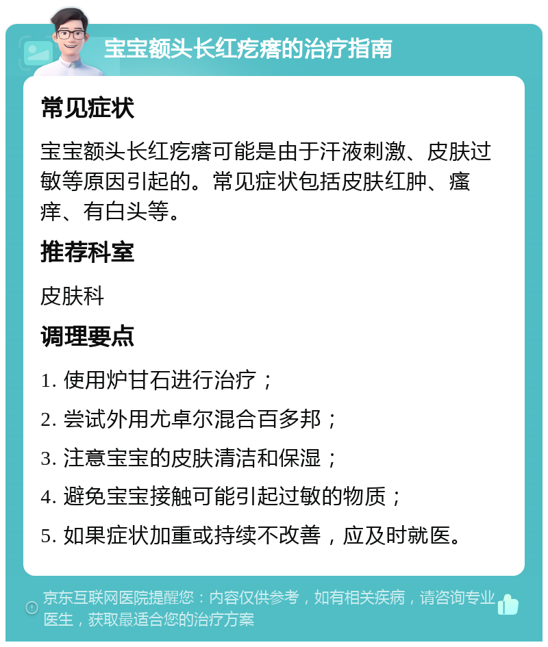 宝宝额头长红疙瘩的治疗指南 常见症状 宝宝额头长红疙瘩可能是由于汗液刺激、皮肤过敏等原因引起的。常见症状包括皮肤红肿、瘙痒、有白头等。 推荐科室 皮肤科 调理要点 1. 使用炉甘石进行治疗； 2. 尝试外用尤卓尔混合百多邦； 3. 注意宝宝的皮肤清洁和保湿； 4. 避免宝宝接触可能引起过敏的物质； 5. 如果症状加重或持续不改善，应及时就医。