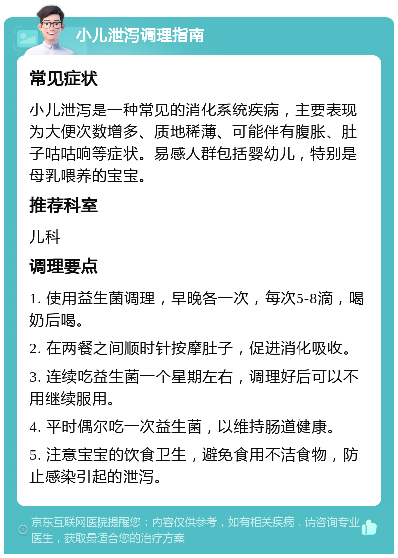 小儿泄泻调理指南 常见症状 小儿泄泻是一种常见的消化系统疾病，主要表现为大便次数增多、质地稀薄、可能伴有腹胀、肚子咕咕响等症状。易感人群包括婴幼儿，特别是母乳喂养的宝宝。 推荐科室 儿科 调理要点 1. 使用益生菌调理，早晚各一次，每次5-8滴，喝奶后喝。 2. 在两餐之间顺时针按摩肚子，促进消化吸收。 3. 连续吃益生菌一个星期左右，调理好后可以不用继续服用。 4. 平时偶尔吃一次益生菌，以维持肠道健康。 5. 注意宝宝的饮食卫生，避免食用不洁食物，防止感染引起的泄泻。