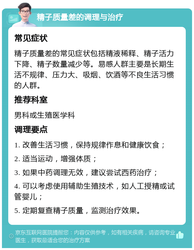 精子质量差的调理与治疗 常见症状 精子质量差的常见症状包括精液稀释、精子活力下降、精子数量减少等。易感人群主要是长期生活不规律、压力大、吸烟、饮酒等不良生活习惯的人群。 推荐科室 男科或生殖医学科 调理要点 1. 改善生活习惯，保持规律作息和健康饮食； 2. 适当运动，增强体质； 3. 如果中药调理无效，建议尝试西药治疗； 4. 可以考虑使用辅助生殖技术，如人工授精或试管婴儿； 5. 定期复查精子质量，监测治疗效果。