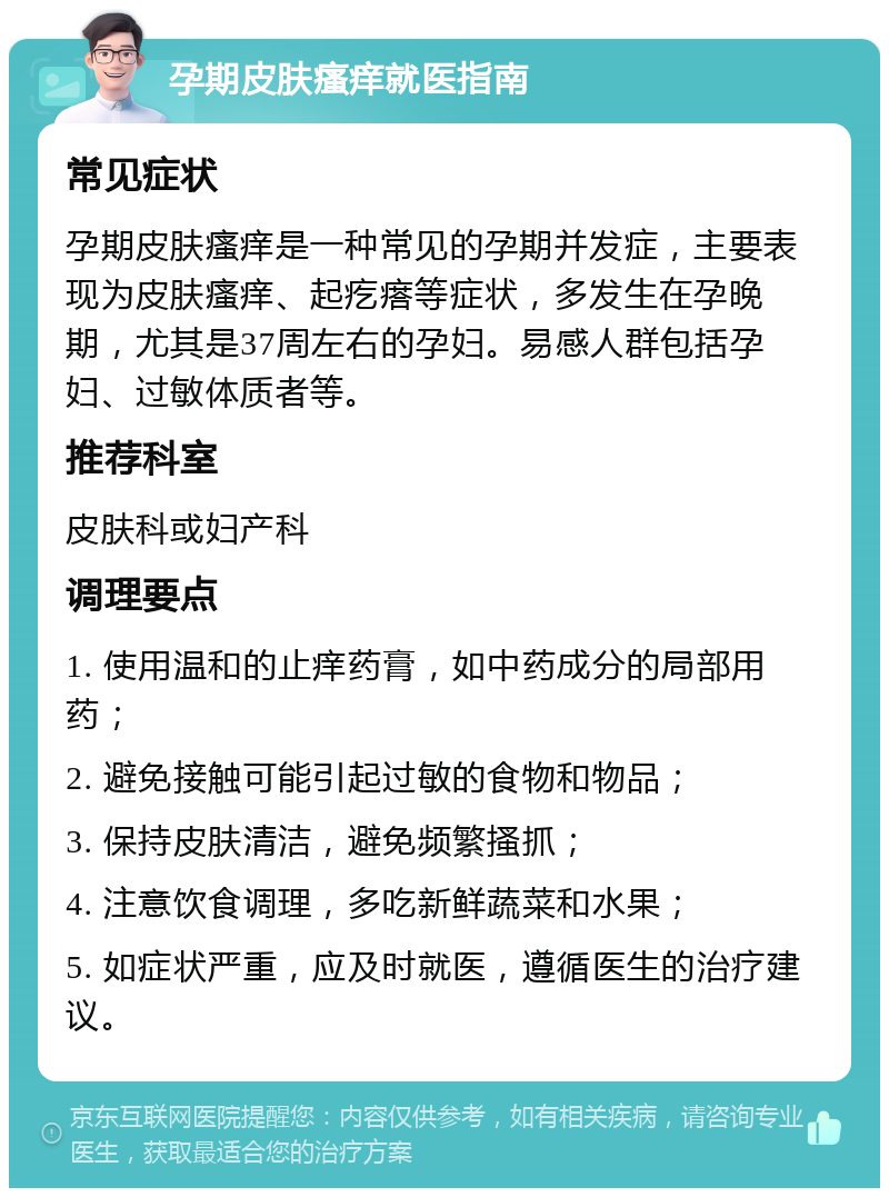 孕期皮肤瘙痒就医指南 常见症状 孕期皮肤瘙痒是一种常见的孕期并发症，主要表现为皮肤瘙痒、起疙瘩等症状，多发生在孕晚期，尤其是37周左右的孕妇。易感人群包括孕妇、过敏体质者等。 推荐科室 皮肤科或妇产科 调理要点 1. 使用温和的止痒药膏，如中药成分的局部用药； 2. 避免接触可能引起过敏的食物和物品； 3. 保持皮肤清洁，避免频繁搔抓； 4. 注意饮食调理，多吃新鲜蔬菜和水果； 5. 如症状严重，应及时就医，遵循医生的治疗建议。