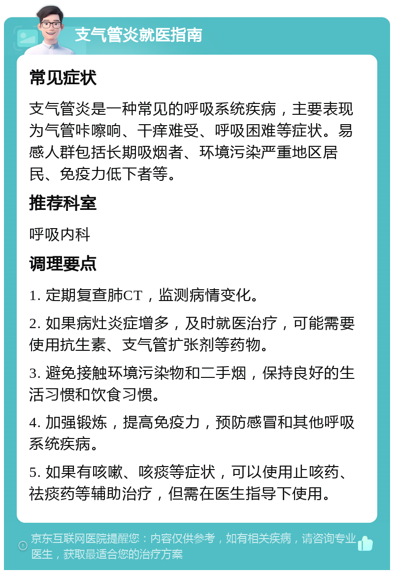 支气管炎就医指南 常见症状 支气管炎是一种常见的呼吸系统疾病，主要表现为气管咔嚓响、干痒难受、呼吸困难等症状。易感人群包括长期吸烟者、环境污染严重地区居民、免疫力低下者等。 推荐科室 呼吸内科 调理要点 1. 定期复查肺CT，监测病情变化。 2. 如果病灶炎症增多，及时就医治疗，可能需要使用抗生素、支气管扩张剂等药物。 3. 避免接触环境污染物和二手烟，保持良好的生活习惯和饮食习惯。 4. 加强锻炼，提高免疫力，预防感冒和其他呼吸系统疾病。 5. 如果有咳嗽、咳痰等症状，可以使用止咳药、祛痰药等辅助治疗，但需在医生指导下使用。