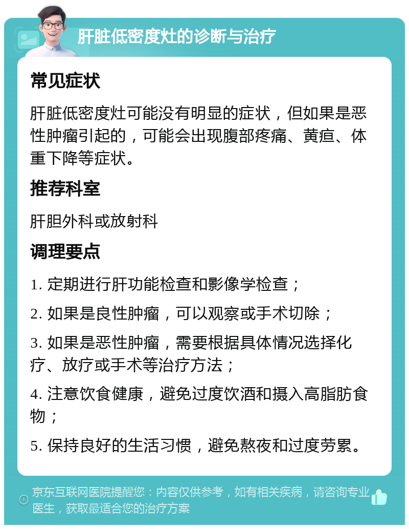 肝脏低密度灶的诊断与治疗 常见症状 肝脏低密度灶可能没有明显的症状，但如果是恶性肿瘤引起的，可能会出现腹部疼痛、黄疸、体重下降等症状。 推荐科室 肝胆外科或放射科 调理要点 1. 定期进行肝功能检查和影像学检查； 2. 如果是良性肿瘤，可以观察或手术切除； 3. 如果是恶性肿瘤，需要根据具体情况选择化疗、放疗或手术等治疗方法； 4. 注意饮食健康，避免过度饮酒和摄入高脂肪食物； 5. 保持良好的生活习惯，避免熬夜和过度劳累。