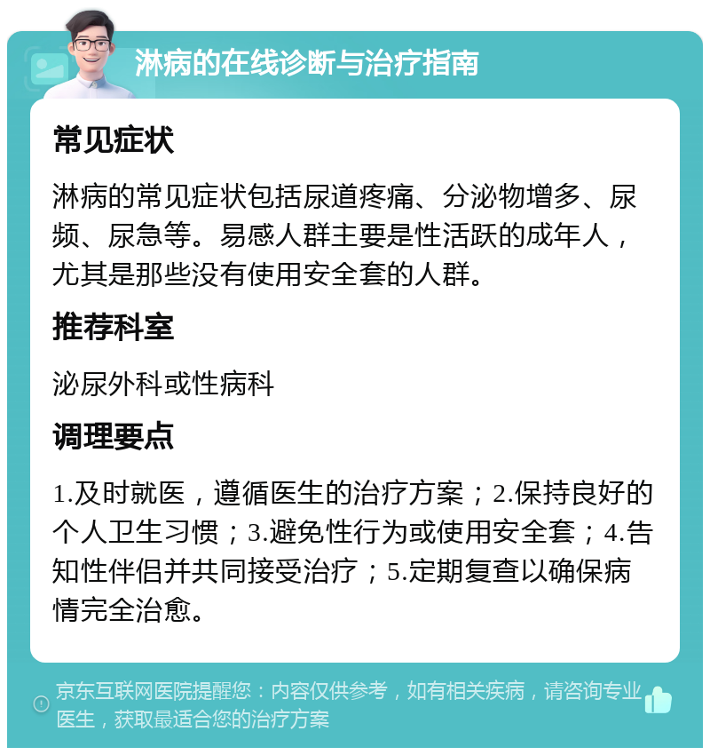 淋病的在线诊断与治疗指南 常见症状 淋病的常见症状包括尿道疼痛、分泌物增多、尿频、尿急等。易感人群主要是性活跃的成年人，尤其是那些没有使用安全套的人群。 推荐科室 泌尿外科或性病科 调理要点 1.及时就医，遵循医生的治疗方案；2.保持良好的个人卫生习惯；3.避免性行为或使用安全套；4.告知性伴侣并共同接受治疗；5.定期复查以确保病情完全治愈。