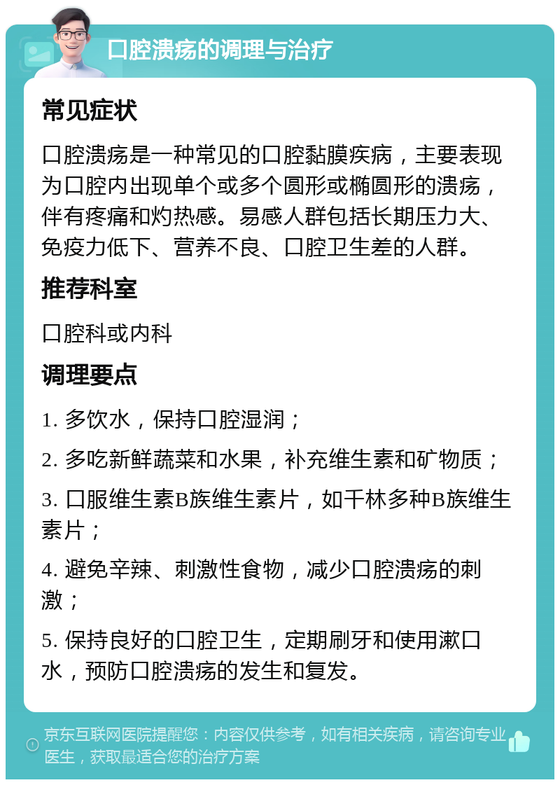 口腔溃疡的调理与治疗 常见症状 口腔溃疡是一种常见的口腔黏膜疾病，主要表现为口腔内出现单个或多个圆形或椭圆形的溃疡，伴有疼痛和灼热感。易感人群包括长期压力大、免疫力低下、营养不良、口腔卫生差的人群。 推荐科室 口腔科或内科 调理要点 1. 多饮水，保持口腔湿润； 2. 多吃新鲜蔬菜和水果，补充维生素和矿物质； 3. 口服维生素B族维生素片，如千林多种B族维生素片； 4. 避免辛辣、刺激性食物，减少口腔溃疡的刺激； 5. 保持良好的口腔卫生，定期刷牙和使用漱口水，预防口腔溃疡的发生和复发。