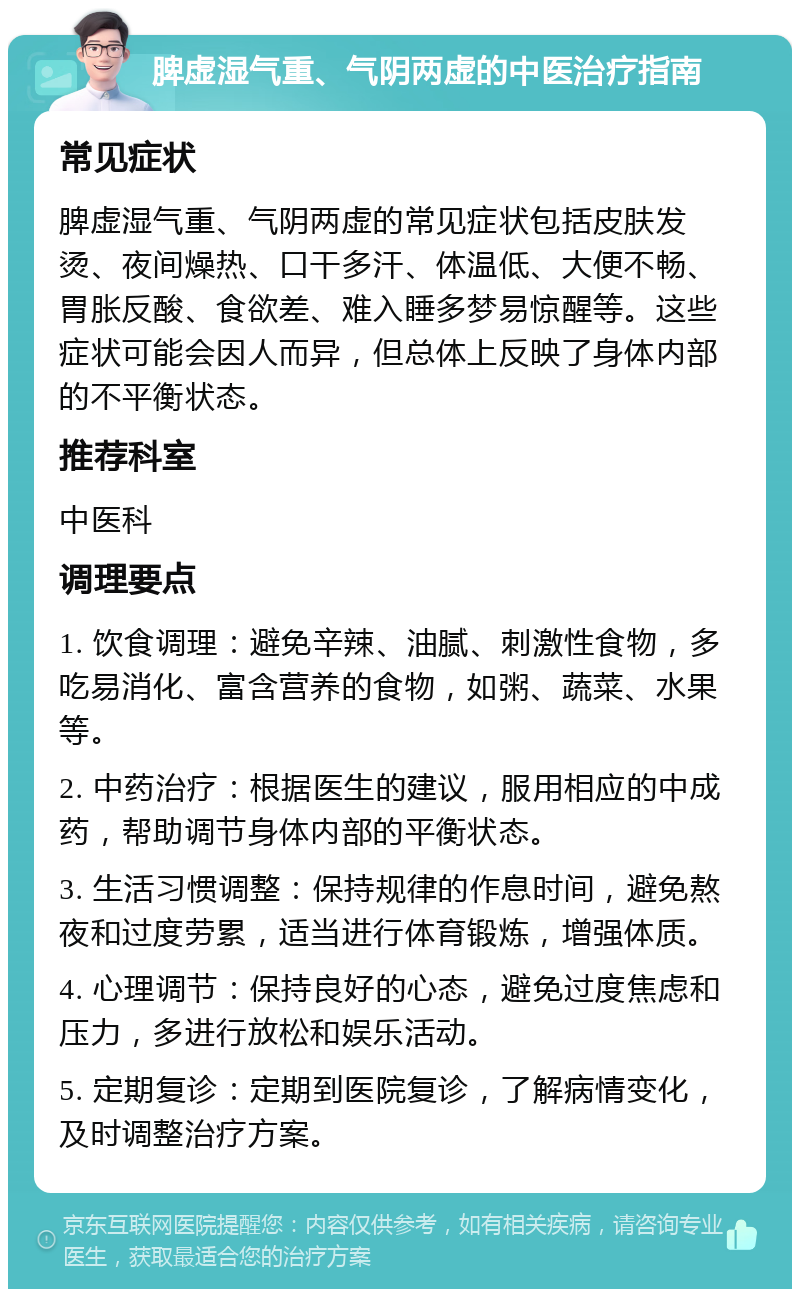 脾虚湿气重、气阴两虚的中医治疗指南 常见症状 脾虚湿气重、气阴两虚的常见症状包括皮肤发烫、夜间燥热、口干多汗、体温低、大便不畅、胃胀反酸、食欲差、难入睡多梦易惊醒等。这些症状可能会因人而异，但总体上反映了身体内部的不平衡状态。 推荐科室 中医科 调理要点 1. 饮食调理：避免辛辣、油腻、刺激性食物，多吃易消化、富含营养的食物，如粥、蔬菜、水果等。 2. 中药治疗：根据医生的建议，服用相应的中成药，帮助调节身体内部的平衡状态。 3. 生活习惯调整：保持规律的作息时间，避免熬夜和过度劳累，适当进行体育锻炼，增强体质。 4. 心理调节：保持良好的心态，避免过度焦虑和压力，多进行放松和娱乐活动。 5. 定期复诊：定期到医院复诊，了解病情变化，及时调整治疗方案。