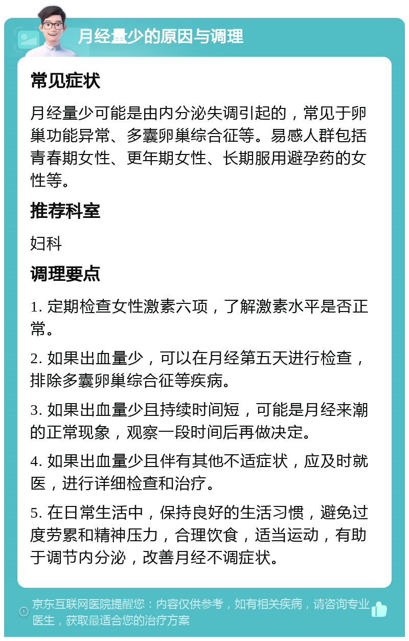 月经量少的原因与调理 常见症状 月经量少可能是由内分泌失调引起的，常见于卵巢功能异常、多囊卵巢综合征等。易感人群包括青春期女性、更年期女性、长期服用避孕药的女性等。 推荐科室 妇科 调理要点 1. 定期检查女性激素六项，了解激素水平是否正常。 2. 如果出血量少，可以在月经第五天进行检查，排除多囊卵巢综合征等疾病。 3. 如果出血量少且持续时间短，可能是月经来潮的正常现象，观察一段时间后再做决定。 4. 如果出血量少且伴有其他不适症状，应及时就医，进行详细检查和治疗。 5. 在日常生活中，保持良好的生活习惯，避免过度劳累和精神压力，合理饮食，适当运动，有助于调节内分泌，改善月经不调症状。