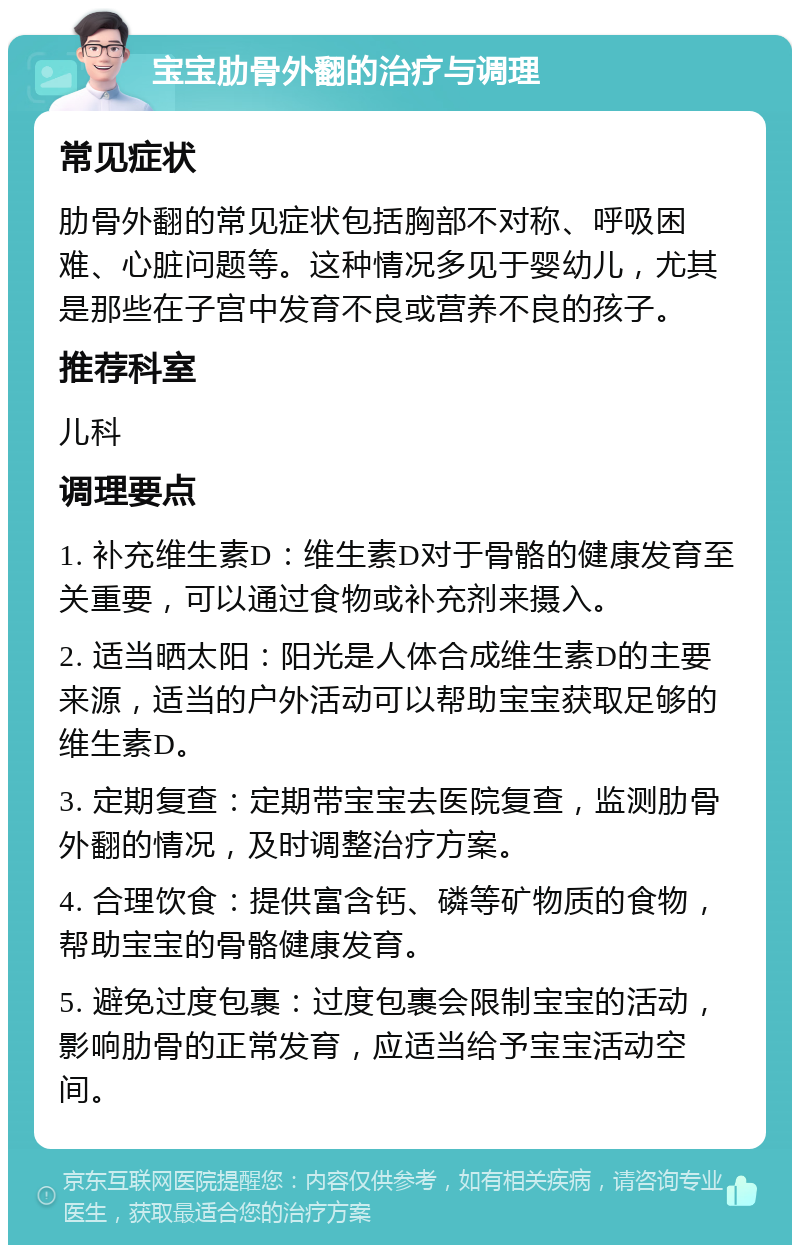 宝宝肋骨外翻的治疗与调理 常见症状 肋骨外翻的常见症状包括胸部不对称、呼吸困难、心脏问题等。这种情况多见于婴幼儿，尤其是那些在子宫中发育不良或营养不良的孩子。 推荐科室 儿科 调理要点 1. 补充维生素D：维生素D对于骨骼的健康发育至关重要，可以通过食物或补充剂来摄入。 2. 适当晒太阳：阳光是人体合成维生素D的主要来源，适当的户外活动可以帮助宝宝获取足够的维生素D。 3. 定期复查：定期带宝宝去医院复查，监测肋骨外翻的情况，及时调整治疗方案。 4. 合理饮食：提供富含钙、磷等矿物质的食物，帮助宝宝的骨骼健康发育。 5. 避免过度包裹：过度包裹会限制宝宝的活动，影响肋骨的正常发育，应适当给予宝宝活动空间。