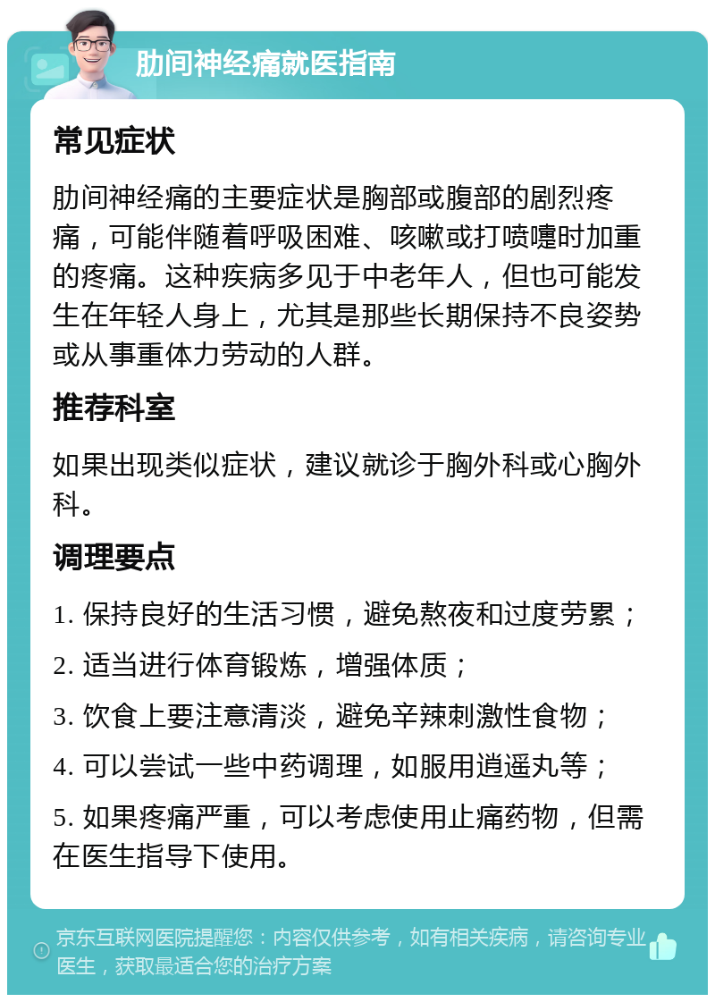 肋间神经痛就医指南 常见症状 肋间神经痛的主要症状是胸部或腹部的剧烈疼痛，可能伴随着呼吸困难、咳嗽或打喷嚏时加重的疼痛。这种疾病多见于中老年人，但也可能发生在年轻人身上，尤其是那些长期保持不良姿势或从事重体力劳动的人群。 推荐科室 如果出现类似症状，建议就诊于胸外科或心胸外科。 调理要点 1. 保持良好的生活习惯，避免熬夜和过度劳累； 2. 适当进行体育锻炼，增强体质； 3. 饮食上要注意清淡，避免辛辣刺激性食物； 4. 可以尝试一些中药调理，如服用逍遥丸等； 5. 如果疼痛严重，可以考虑使用止痛药物，但需在医生指导下使用。