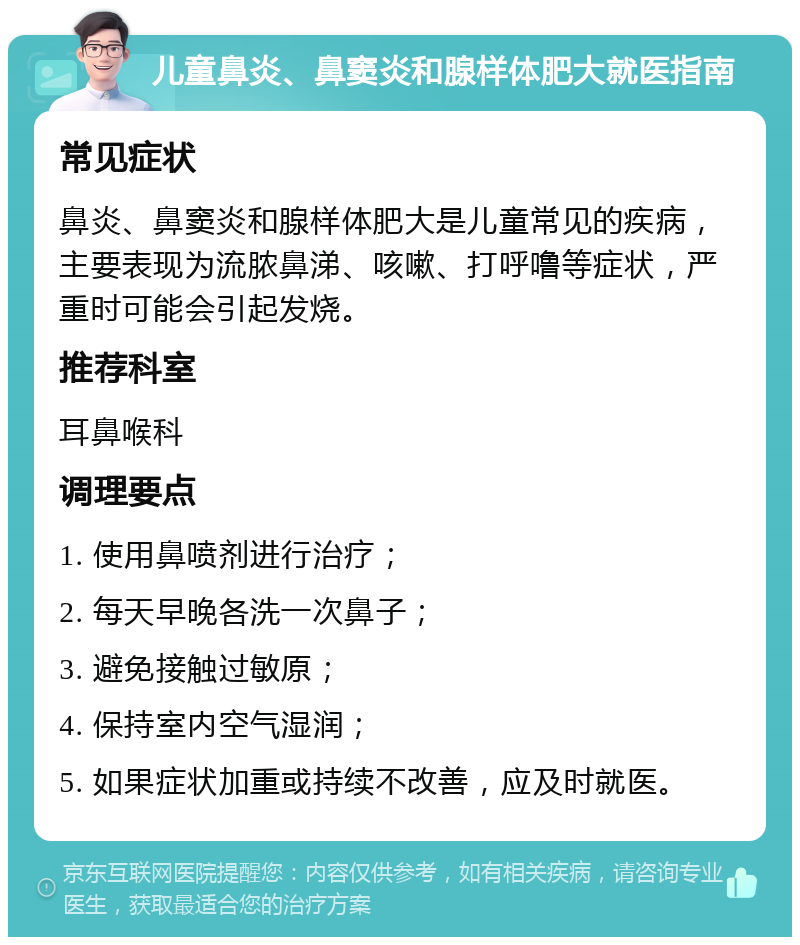 儿童鼻炎、鼻窦炎和腺样体肥大就医指南 常见症状 鼻炎、鼻窦炎和腺样体肥大是儿童常见的疾病，主要表现为流脓鼻涕、咳嗽、打呼噜等症状，严重时可能会引起发烧。 推荐科室 耳鼻喉科 调理要点 1. 使用鼻喷剂进行治疗； 2. 每天早晚各洗一次鼻子； 3. 避免接触过敏原； 4. 保持室内空气湿润； 5. 如果症状加重或持续不改善，应及时就医。