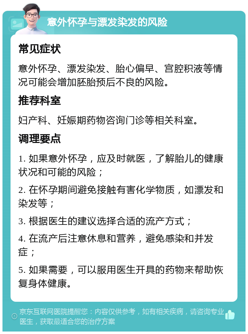 意外怀孕与漂发染发的风险 常见症状 意外怀孕、漂发染发、胎心偏早、宫腔积液等情况可能会增加胚胎预后不良的风险。 推荐科室 妇产科、妊娠期药物咨询门诊等相关科室。 调理要点 1. 如果意外怀孕，应及时就医，了解胎儿的健康状况和可能的风险； 2. 在怀孕期间避免接触有害化学物质，如漂发和染发等； 3. 根据医生的建议选择合适的流产方式； 4. 在流产后注意休息和营养，避免感染和并发症； 5. 如果需要，可以服用医生开具的药物来帮助恢复身体健康。