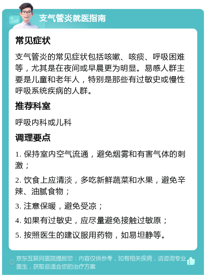 支气管炎就医指南 常见症状 支气管炎的常见症状包括咳嗽、咳痰、呼吸困难等，尤其是在夜间或早晨更为明显。易感人群主要是儿童和老年人，特别是那些有过敏史或慢性呼吸系统疾病的人群。 推荐科室 呼吸内科或儿科 调理要点 1. 保持室内空气流通，避免烟雾和有害气体的刺激； 2. 饮食上应清淡，多吃新鲜蔬菜和水果，避免辛辣、油腻食物； 3. 注意保暖，避免受凉； 4. 如果有过敏史，应尽量避免接触过敏原； 5. 按照医生的建议服用药物，如易坦静等。