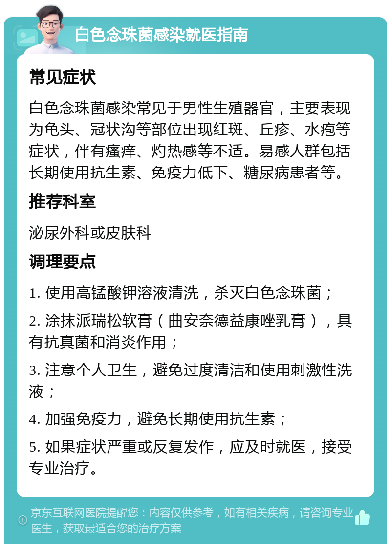 白色念珠菌感染就医指南 常见症状 白色念珠菌感染常见于男性生殖器官，主要表现为龟头、冠状沟等部位出现红斑、丘疹、水疱等症状，伴有瘙痒、灼热感等不适。易感人群包括长期使用抗生素、免疫力低下、糖尿病患者等。 推荐科室 泌尿外科或皮肤科 调理要点 1. 使用高锰酸钾溶液清洗，杀灭白色念珠菌； 2. 涂抹派瑞松软膏（曲安奈德益康唑乳膏），具有抗真菌和消炎作用； 3. 注意个人卫生，避免过度清洁和使用刺激性洗液； 4. 加强免疫力，避免长期使用抗生素； 5. 如果症状严重或反复发作，应及时就医，接受专业治疗。