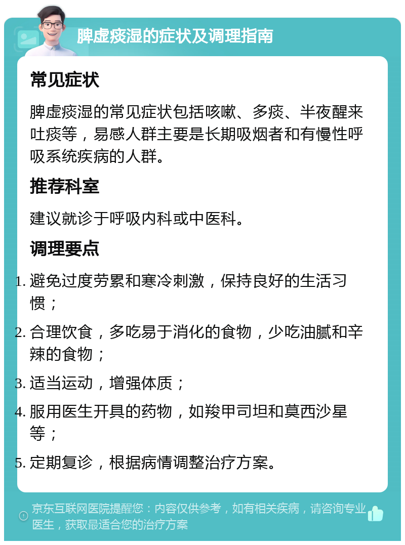 脾虚痰湿的症状及调理指南 常见症状 脾虚痰湿的常见症状包括咳嗽、多痰、半夜醒来吐痰等，易感人群主要是长期吸烟者和有慢性呼吸系统疾病的人群。 推荐科室 建议就诊于呼吸内科或中医科。 调理要点 避免过度劳累和寒冷刺激，保持良好的生活习惯； 合理饮食，多吃易于消化的食物，少吃油腻和辛辣的食物； 适当运动，增强体质； 服用医生开具的药物，如羧甲司坦和莫西沙星等； 定期复诊，根据病情调整治疗方案。