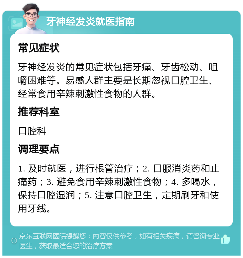 牙神经发炎就医指南 常见症状 牙神经发炎的常见症状包括牙痛、牙齿松动、咀嚼困难等。易感人群主要是长期忽视口腔卫生、经常食用辛辣刺激性食物的人群。 推荐科室 口腔科 调理要点 1. 及时就医，进行根管治疗；2. 口服消炎药和止痛药；3. 避免食用辛辣刺激性食物；4. 多喝水，保持口腔湿润；5. 注意口腔卫生，定期刷牙和使用牙线。