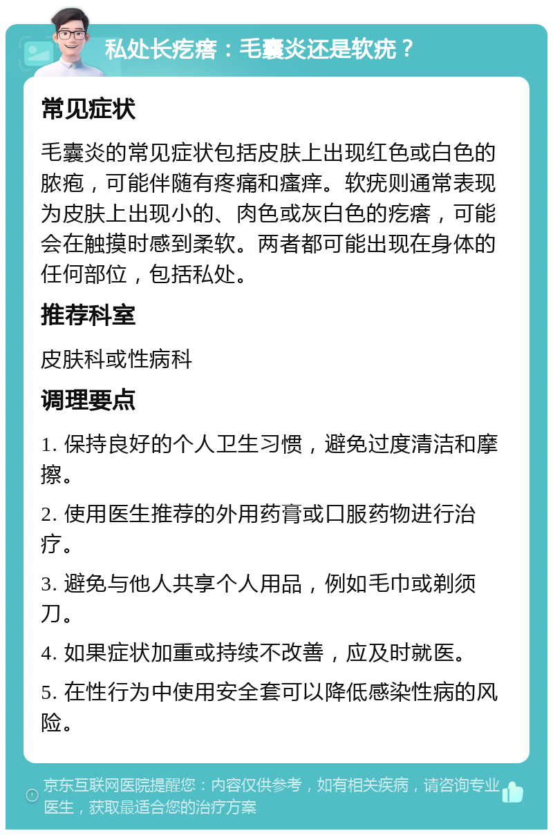 私处长疙瘩：毛囊炎还是软疣？ 常见症状 毛囊炎的常见症状包括皮肤上出现红色或白色的脓疱，可能伴随有疼痛和瘙痒。软疣则通常表现为皮肤上出现小的、肉色或灰白色的疙瘩，可能会在触摸时感到柔软。两者都可能出现在身体的任何部位，包括私处。 推荐科室 皮肤科或性病科 调理要点 1. 保持良好的个人卫生习惯，避免过度清洁和摩擦。 2. 使用医生推荐的外用药膏或口服药物进行治疗。 3. 避免与他人共享个人用品，例如毛巾或剃须刀。 4. 如果症状加重或持续不改善，应及时就医。 5. 在性行为中使用安全套可以降低感染性病的风险。