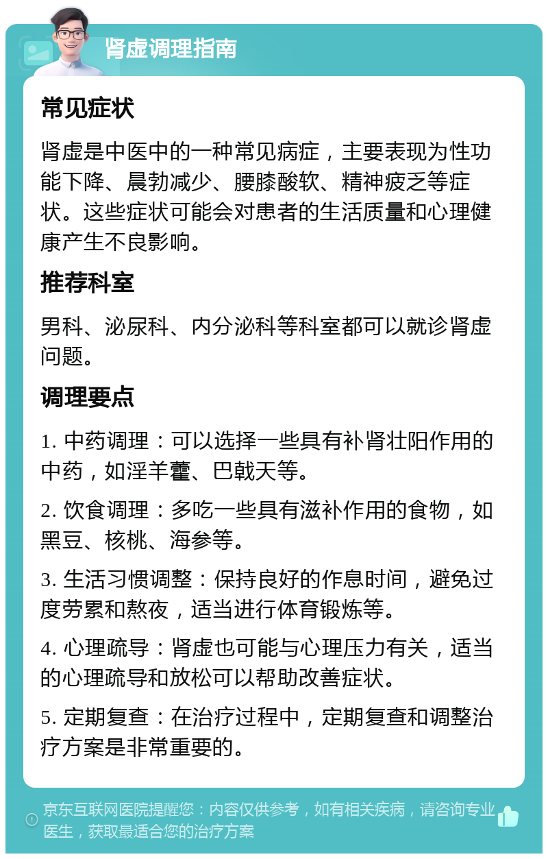 肾虚调理指南 常见症状 肾虚是中医中的一种常见病症，主要表现为性功能下降、晨勃减少、腰膝酸软、精神疲乏等症状。这些症状可能会对患者的生活质量和心理健康产生不良影响。 推荐科室 男科、泌尿科、内分泌科等科室都可以就诊肾虚问题。 调理要点 1. 中药调理：可以选择一些具有补肾壮阳作用的中药，如淫羊藿、巴戟天等。 2. 饮食调理：多吃一些具有滋补作用的食物，如黑豆、核桃、海参等。 3. 生活习惯调整：保持良好的作息时间，避免过度劳累和熬夜，适当进行体育锻炼等。 4. 心理疏导：肾虚也可能与心理压力有关，适当的心理疏导和放松可以帮助改善症状。 5. 定期复查：在治疗过程中，定期复查和调整治疗方案是非常重要的。