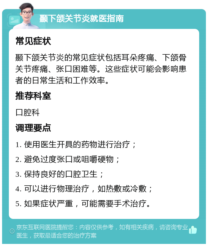 颞下颌关节炎就医指南 常见症状 颞下颌关节炎的常见症状包括耳朵疼痛、下颌骨关节疼痛、张口困难等。这些症状可能会影响患者的日常生活和工作效率。 推荐科室 口腔科 调理要点 1. 使用医生开具的药物进行治疗； 2. 避免过度张口或咀嚼硬物； 3. 保持良好的口腔卫生； 4. 可以进行物理治疗，如热敷或冷敷； 5. 如果症状严重，可能需要手术治疗。