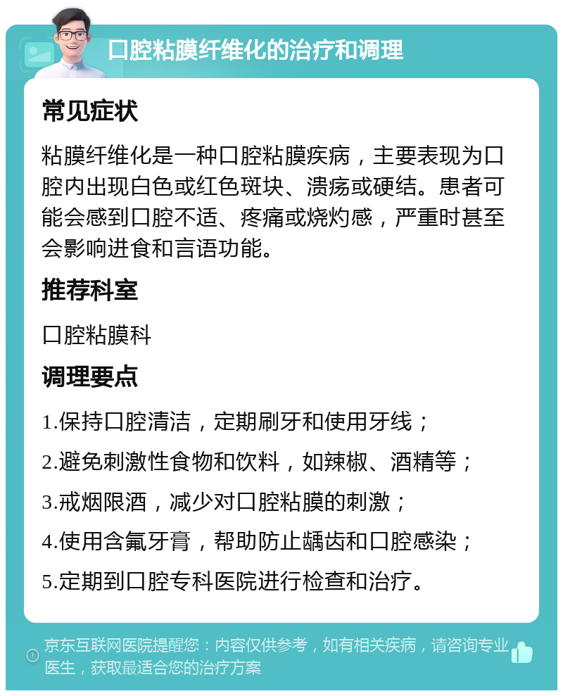 口腔粘膜纤维化的治疗和调理 常见症状 粘膜纤维化是一种口腔粘膜疾病，主要表现为口腔内出现白色或红色斑块、溃疡或硬结。患者可能会感到口腔不适、疼痛或烧灼感，严重时甚至会影响进食和言语功能。 推荐科室 口腔粘膜科 调理要点 1.保持口腔清洁，定期刷牙和使用牙线； 2.避免刺激性食物和饮料，如辣椒、酒精等； 3.戒烟限酒，减少对口腔粘膜的刺激； 4.使用含氟牙膏，帮助防止龋齿和口腔感染； 5.定期到口腔专科医院进行检查和治疗。