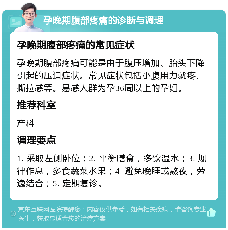 孕晚期腹部疼痛的诊断与调理 孕晚期腹部疼痛的常见症状 孕晚期腹部疼痛可能是由于腹压增加、胎头下降引起的压迫症状。常见症状包括小腹用力就疼、撕拉感等。易感人群为孕36周以上的孕妇。 推荐科室 产科 调理要点 1. 采取左侧卧位；2. 平衡膳食，多饮温水；3. 规律作息，多食蔬菜水果；4. 避免晚睡或熬夜，劳逸结合；5. 定期复诊。