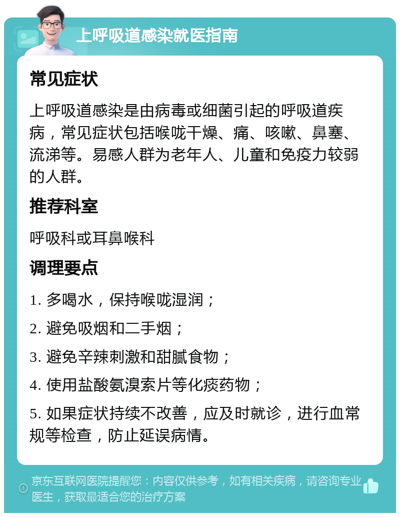 上呼吸道感染就医指南 常见症状 上呼吸道感染是由病毒或细菌引起的呼吸道疾病，常见症状包括喉咙干燥、痛、咳嗽、鼻塞、流涕等。易感人群为老年人、儿童和免疫力较弱的人群。 推荐科室 呼吸科或耳鼻喉科 调理要点 1. 多喝水，保持喉咙湿润； 2. 避免吸烟和二手烟； 3. 避免辛辣刺激和甜腻食物； 4. 使用盐酸氨溴索片等化痰药物； 5. 如果症状持续不改善，应及时就诊，进行血常规等检查，防止延误病情。