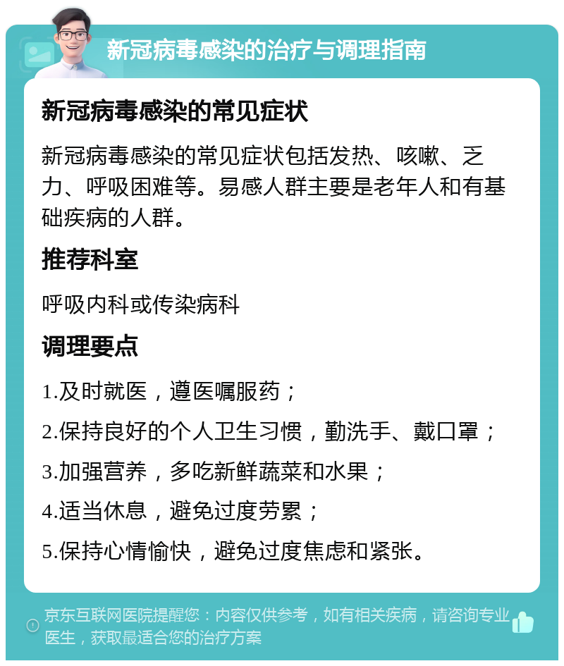 新冠病毒感染的治疗与调理指南 新冠病毒感染的常见症状 新冠病毒感染的常见症状包括发热、咳嗽、乏力、呼吸困难等。易感人群主要是老年人和有基础疾病的人群。 推荐科室 呼吸内科或传染病科 调理要点 1.及时就医，遵医嘱服药； 2.保持良好的个人卫生习惯，勤洗手、戴口罩； 3.加强营养，多吃新鲜蔬菜和水果； 4.适当休息，避免过度劳累； 5.保持心情愉快，避免过度焦虑和紧张。